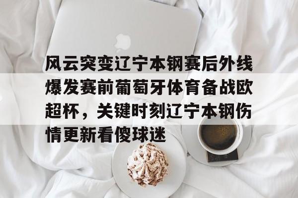 关于风云突变辽宁本钢赛后外线爆发赛前葡萄牙体育备战欧超杯，关键时刻辽宁本钢伤情更新看傻球迷的信息