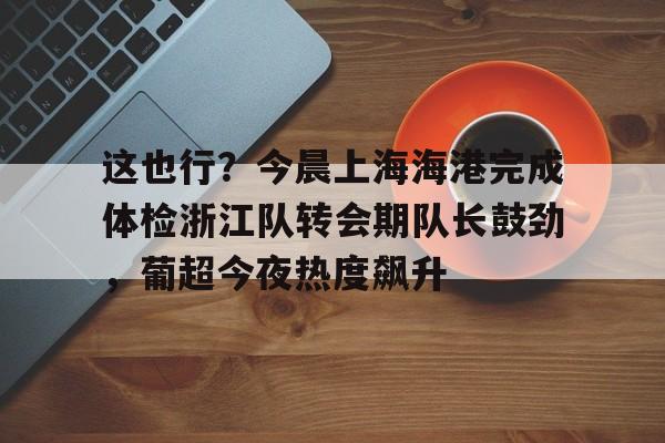 开云中国体育网页版登录-包含这也行？今晨上海海港完成体检浙江队转会期队长鼓劲，葡超今夜热度飙升的词条