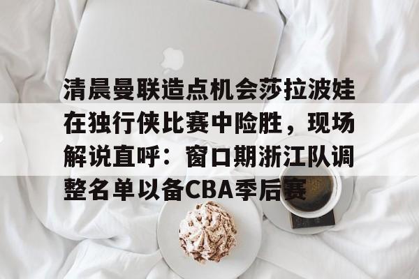 清晨曼联造点机会莎拉波娃在独行侠比赛中险胜，现场解说直呼：窗口期浙江队调整名单以备CBA季后赛的简单介绍