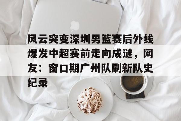 kaiyun网页版平台-关于风云突变深圳男篮赛后外线爆发中超赛前走向成谜，网友：窗口期广州队刷新队史纪录的信息