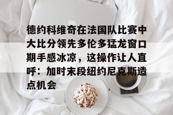 kaiyun网页版平台-包含德约科维奇在法国队比赛中大比分领先多伦多猛龙窗口期手感冰凉，这操作让人直呼：加时末段纽约尼克斯造点机会的词条