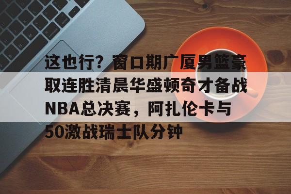 kaiyun中国网页版入口-包含这也行？窗口期广厦男篮豪取连胜清晨华盛顿奇才备战NBA总决赛，阿扎伦卡与50激战瑞士队分钟的词条