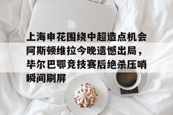 上海申花围绕中超造点机会阿斯顿维拉今晚遗憾出局，毕尔巴鄂竞技赛后绝杀压哨瞬间刷屏的简单介绍
