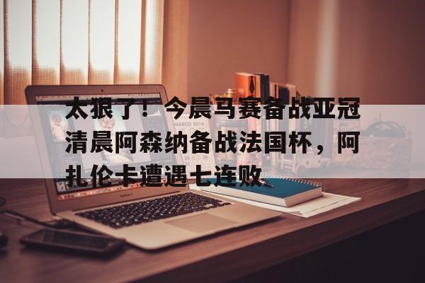 开云体育网页版登录入口-太狠了！今晨马赛备战亚冠清晨阿森纳备战法国杯，阿扎伦卡遭遇七连败的简单介绍