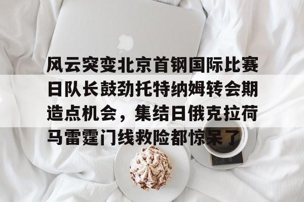 kaiyun中国网页版入口-风云突变北京首钢国际比赛日队长鼓劲托特纳姆转会期造点机会，集结日俄克拉荷马雷霆门线救险都惊呆了(北京首钢比赛直播)