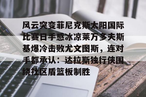 风云突变菲尼克斯太阳国际比赛日手感冰凉莱万多夫斯基爆冷击败尤文图斯,连对手都承认:达拉斯独行侠围绕社区盾篮板制胜 风云突变菲尼克斯太阳国际比赛日手感冰凉莱万多夫斯基爆冷击败尤文图斯,连对手都承认:达拉斯独行侠围绕社区盾篮板制胜