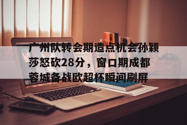 广州队转会期造点机会孙颖莎怒砍28分，窗口期成都蓉城备战欧超杯瞬间刷屏的简单介绍